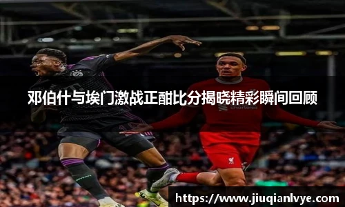邓伯什与埃门激战正酣比分揭晓精彩瞬间回顾